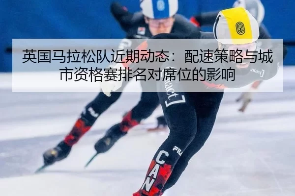 英国马拉松队近期动态：配速策略与城市资格赛排名对席位的影响